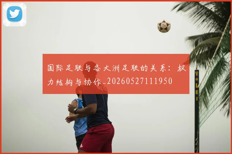 国际足联与各大洲足联的关系:权力结构与协作_20260527111950