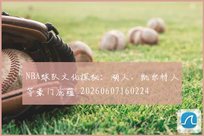 NBA球队文化探秘：湖人、凯尔特人等豪门底蕴_20260607160224