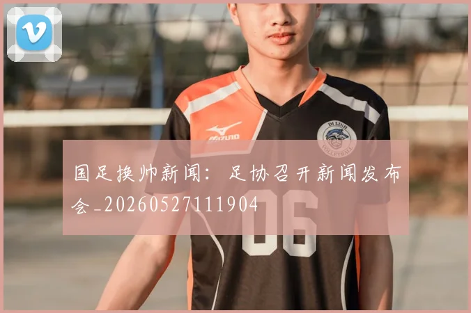 国足换帅新闻:足协召开新闻发布会_20260527111904