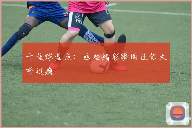 十佳球盘点:这些精彩瞬间让你大呼过瘾