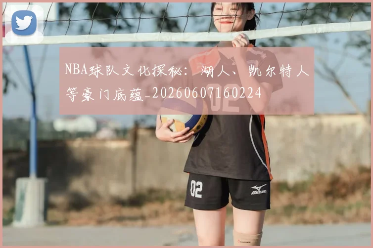NBA球队文化探秘：湖人、凯尔特人等豪门底蕴_20260607160224
