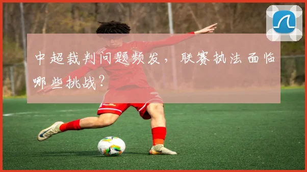 中超裁判问题频发,联赛执法面临哪些挑战?