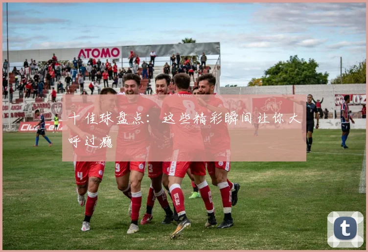 十佳球盘点：这些精彩瞬间让你大呼过瘾