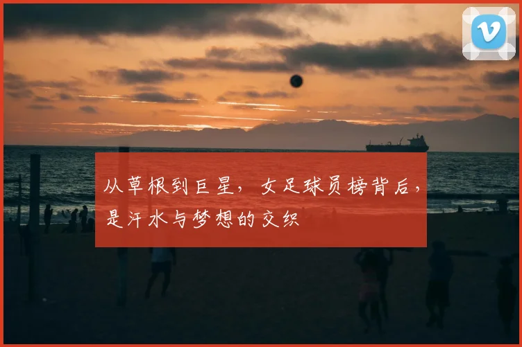 从草根到巨星,女足球员榜背后,是汗水与梦想的交织
